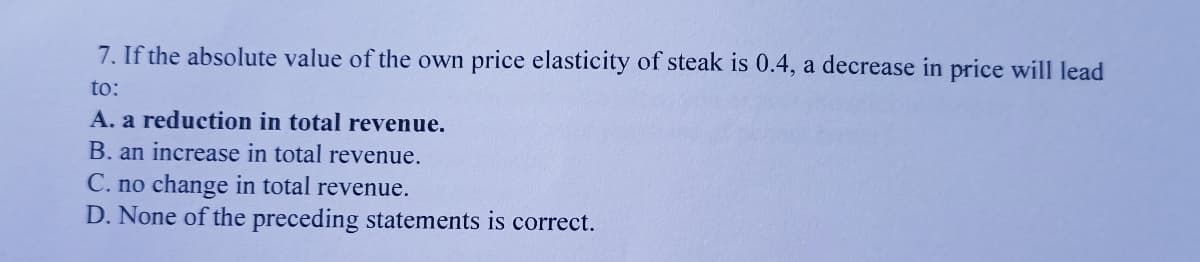 7. If the absolute value of the own price elasticity of steak is 0.4, a decrease in price will lead
to:
A. a reduction in total revenue.
B. an increase in total revenue.
C. no change in total revenue.
D. None of the preceding statements is correct.
