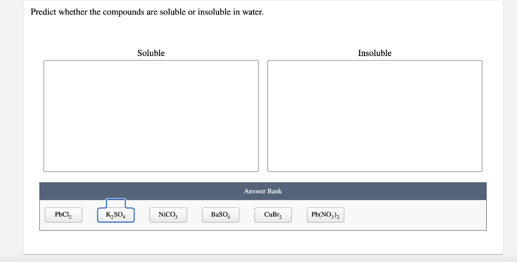 Predict whether the compounds are soluble or insoluble in water.
PbCl₂
K₂SO4
Soluble
NiCO3
BaSO4
Answer Bank
CuBr₂
Pb(NO3)2
Insoluble