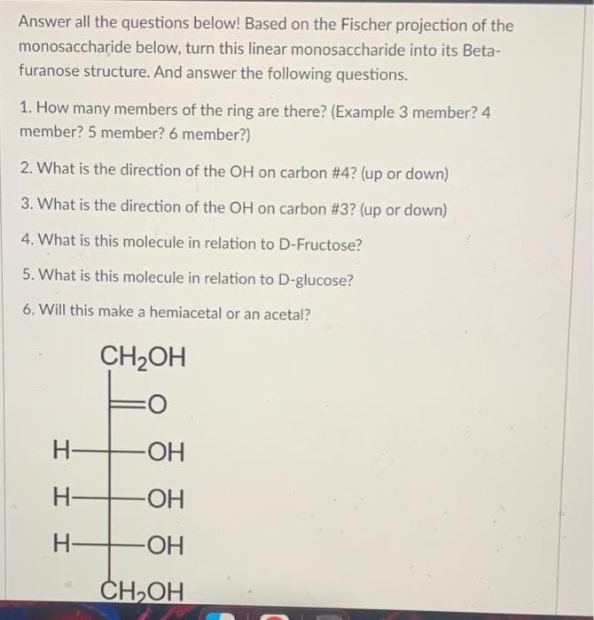 Answer all the questions below! Based on the Fischer projection of the
monosaccharide below, turn this linear monosaccharide into its Beta-
furanose structure. And answer the following questions.
1. How many members of the ring are there? (Example 3 member? 4
member? 5 member? 6 member?)
2. What is the direction of the OH on carbon #4? (up or down)
3. What is the direction of the OH on carbon #3? (up or down)
4. What is this molecule in relation to D-Fructose?
5. What is this molecule in relation to D-glucose?
6. Will this make a hemiacetal or an acetal?
CH₂OH
H-
I II
-OH
-ОН
H- -ОН
CH₂OH
H