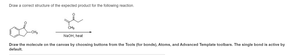 Draw a correct structure of the expected product for the following reaction.
-CH3
CH3
NaOH, heat
Draw the molecule on the canvas by choosing buttons from the Tools (for bonds), Atoms, and Advanced Template toolbars. The single bond is active by
default.