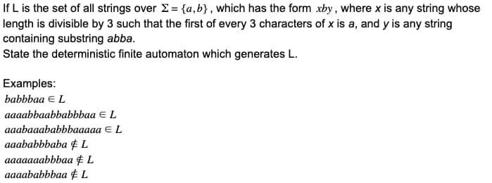 If L is the set of all strings over Σ= {a,b), which has the form xby, where x is any string whose
length is divisible by 3 such that the first of every 3 characters of x is a, and y is any string
containing substring abba.
State the deterministic finite automaton which generates L.
Examples:
babbbaa € L
aaaabbaabbabbbaa = L
aaabaaababbbaaaaa
€ L
aaababbbaba & L
aaaaaaabbbaa L
aaaababbbaa L