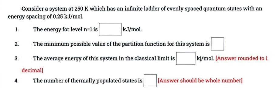 Consider a system at 250 K which has an infinite ladder of evenly spaced quantum states with an
energy spacing of 0.25 kJ/mol.
1.
The energy for level n=1 is
kJ/mol.
The minimum possible value of the partition function for this system is
The average energy of this system in the classical limit is
decimal]
2.
3.
4.
The number of thermally populated states is
kj/mol. [Answer rounded to 1
[Answer should be whole number]