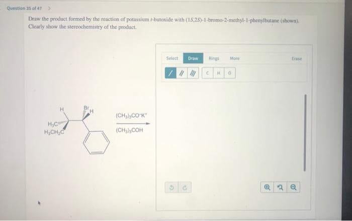 Question 35 of 47 >
Draw the product formed by the reaction of potassium 1-butoxide with (15,25)-1-bromo-2-methyl-1-phenylbutane (shown).
Clearly show the stereochemistry of the product.
H
H₂C
H₂CH₂C
(CH₂) COK
(CH₂) COH
Select
Draw
G
Rings
///// C H
More
0
Erase
2 Q