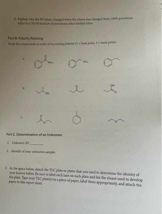 d. Explain why the Rf values changed when the cluant was changed from 100% petroleum
ether to a 70/30 mixture of petroleum ether/diethyl ether.
Part B. Polarity Ranking
Rank the compounds in order of increasing polarity (1= least polar, 3 = most polar)
NH₂
OH
Part C. Determination of an Unknown
1. Unknown ID:
2. Identify of your unknown sample:
NH₂
of
OH
3. In the space below, sketch the TLC plate or plates that you used to determine the identity of
your known below. Be sure to label each lane on each plate and list the eluant used to develop
the plate. Tape your TLC plate(s) to a piece of paper, label them appropriately, and attach the
paper to this report sheet.