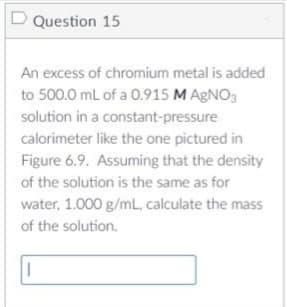 D Question 15
An excess of chromium metal is added
to 500.0 mL of a 0.915 M AgNO3
solution in a constant-pressure
calorimeter like the one pictured in
Figure 6.9. Assuming that the density
of the solution is the same as for
water, 1.000 g/mL, calculate the mass
of the solution.