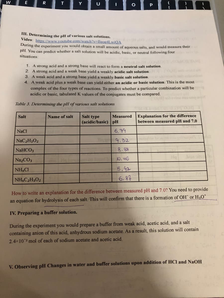 E
R
T
Y
III. Determining the pH of various salt solutions.
Video: https://www.youtube.com/watch?y=Ileoe4LwiQA
During the experiment you would obtain a small amount of aqueous salts, and would measure theirol
pH. You can predict whether a salt solution will be acidic, basic, or neutral following four
situations:
1. A strong acid and a strong base will react to form a neutral salt solution.
2. A strong acid and a weak base yield a weakly acidic salt solution.
3. A weak acid and a strong base yield a weakly basic salt solution. tuo
4. A weak acid plus a weak base can yield either an acidic or basic solution. This is the most
complex of the four types of reactions. To predict whether a particular combination will be
acidic or basic, tabulated K values of the conjugates must be compared.
lom
Table 3. Determining the pH of various salt solutions
Explanation for the difference
between measured pH and 7.0
Salt
Name of salt
Salt type
Measured
(acidic/basic) pH
NaCl
6.79
NaC2H3O2
H g
9.32
NaHCO3
8. 88
Na2CO3
10. 46
NH4CI
5.92
NH,C2H3O2
6.87
How to write an explanation for the difference between measured pH and 7.0? You need to provide
an equation for hydrolysis of each salt. This will confirm that there is a formation of OH¯ or H3O*
IV. Preparing a buffer solution.
During the experiment you would prepare a buffer from weak acid, acetic acid, and a salt
containing anion of this acid, anhydrous sodium acetate. As a result, this solution will contain
2.4x10 2 mol of each of sodium acetate and acetic acid.
V. Observing pH Changes in water and buffer solutions upon addition of HCl and NaOH
