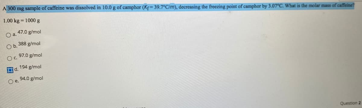 **Question:**

A 300 mg sample of caffeine was dissolved in 10.0 g of camphor (\(K_f = 39.7 \degree \text{C/m}\)), decreasing the freezing point of camphor by \( 3.07 \degree \text{C} \). What is the molar mass of caffeine?

1.00 kg = 1000 g

- a. 47.0 g/mol
- b. 388 g/mol
- c. 97.0 g/mol
- d. 194 g/mol
- e. 94.0 g/mol

**Explanation:**

To determine the molar mass of caffeine, we utilize the formula for freezing point depression: 

\[ \Delta T_f = K_f \cdot m \]

where \( \Delta T_f \) is the freezing point depression, \( K_f \) is the cryoscopic constant, and \( m \) is the molality of the solution.

Given:
- \( \Delta T_f = 3.07 \degree \text{C} \)
- \( K_f = 39.7 \degree \text{C/m} \)
- Mass of camphor (solvent) = 10.0 g = 0.010 kg
- Mass of caffeine (solute) = 300 mg = 0.300 g

First, we calculate the molality (\( m \)) of the solution:

\[ m = \frac{\Delta T_f}{K_f} = \frac{3.07 \degree \text{C}}{39.7 \degree \text{C/m}} = 0.0773 \text{ m} \]

Molality (\( m \)) is defined as the number of moles of solute per kilogram of solvent, so:

\[ m = \frac{\text{moles of caffeine}}{\text{kg of camphor}} \]

We rearrange to find the moles of caffeine:

\[ \text{moles of caffeine} = m \times \text{kg of camphor} = 0.0773 \text{ m} \times 0.010 \text{ kg} = 0.000773 \text{ moles} \]

Finally, we find the molar mass of caffeine (\( M \)) using:

\[ M = \frac{\text{mass of caffeine