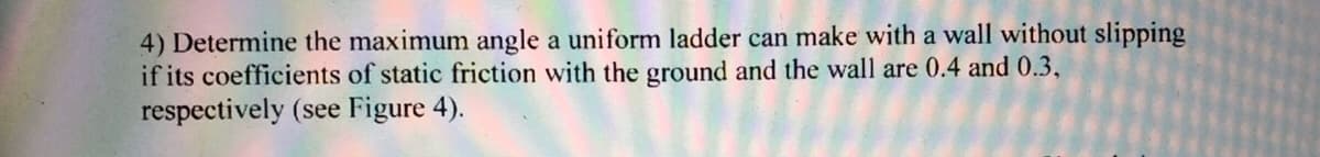 4) Determine the maximum angle a uniform ladder can make with a wall without slipping
if its coefficients of static friction with the ground and the wall are 0.4 and 0.3,
respectively (see Figure 4).

