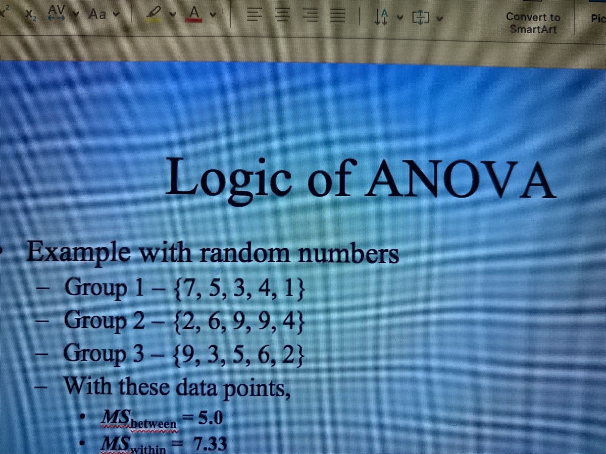 x AV Aa
27
=
DA
C
二二三二一”!
Example with random numbers
Group 1- {7, 5, 3, 4, 1}
Group 2 - {2, 6, 9, 9,4}
Group 3 - {9, 3, 5, 6, 2}
With these data points,
• MS between = 5.0
MS within 7.33
Convert to
SmartArt
Logic of ANOVA
Pic