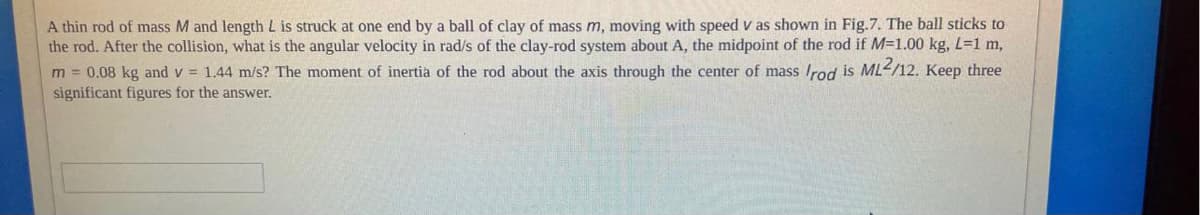 A thin rod of mass M and length L is struck at one end by a ball of clay of mass m, moving with speed v as shown in Fig.7. The ball sticks to
the rod. After the collision, what is the angular velocity in rad/s of the clay-rod system about A, the midpoint of the rod if M=1.00 kg, L=1 m,
m = 0.08 kg and v = 1.44 m/s? The moment of inertia of the rod about the axis through the center of mass Irod is ML</12. Keep three
significant figures for the answer.
