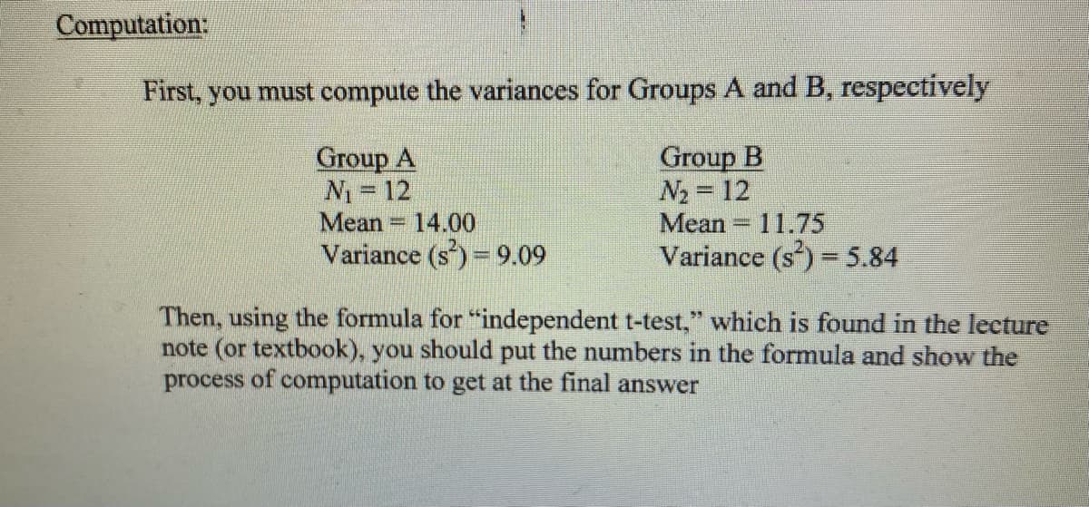 Computation:
First, you must compute the variances for Groups A and B, respectively
Group A
N₁ = 12
Group B
N₂= 12
Mean 11.75
Variance (s²) = 5.84
Mean 14.00
Variance (s) = 9.09
Then, using the formula for "independent t-test," which is found in the lecture
note (or textbook), you should put the numbers in the formula and show the
process of computation to get at the final answer