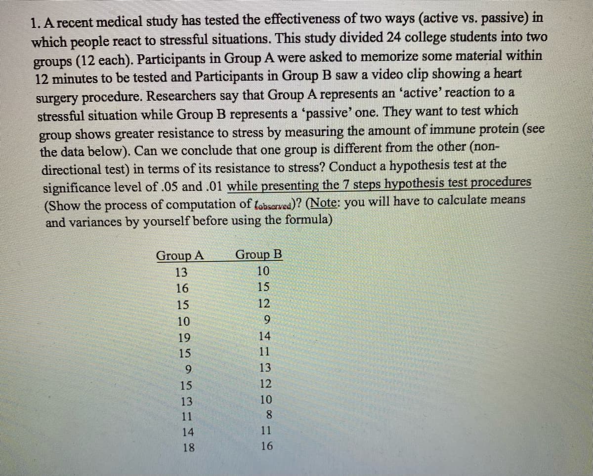 1. A recent medical study has tested the effectiveness of two ways (active vs. passive) in
which people react to stressful situations. This study divided 24 college students into two
groups (12 each). Participants in Group A were asked to memorize some material within
12 minutes to be tested and Participants in Group B saw a video clip showing a heart
surgery procedure. Researchers say that Group A represents an 'active' reaction to a
stressful situation while Group B represents a 'passive' one. They want to test which
group shows greater resistance to stress by measuring the amount of immune protein (see
the data below). Can we conclude that one group is different from the other (non-
directional test) in terms of its resistance to stress? Conduct a hypothesis test at the
significance level of .05 and .01 while presenting the 7 steps hypothesis test procedures
(Show the process of computation of tobserved)? (Note: you will have to calculate means
and variances by yourself before using the formula)
Group A Group B
13
16
15
10
19
15
9
52148
13
11
10
15
252
12
9
HHR2DSHE
14
11
13
12
10
8
11
16