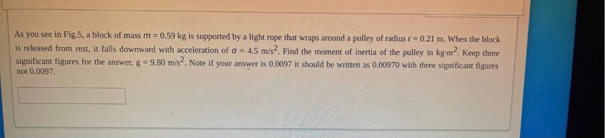 As you see in Fig.5, a block of mass m = 0.59 kg is supported by a light rope that wraps around a pulley of radius r = 0.21
When the block
is released from rest, it falls downward with acceleration of a = 4.5 m/s-. Find the moment of inertia of the pulley in kg-m. Keep three
significant figures for the answer. g = 9.80 m/s. Note if your answer is 0.0097 it should be written as 0.00970 with three significant figures
not 0.0097.
