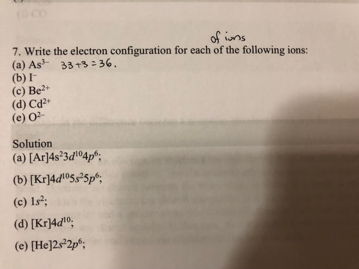 (CO
of ins
7. Write the electron configuration for each of the following ions:
(a) As- 33 +3=36.
(b) I
(c) Be2+
(d) Cd²+
(e) 02-
Solution
(a) [Ar]4s²3d'04p°;
(b) [Kr]4d!©5s²5p°;
(c) 1s²;
(d) [Kr]4dl0;
(e) [He]2s²2p°;
