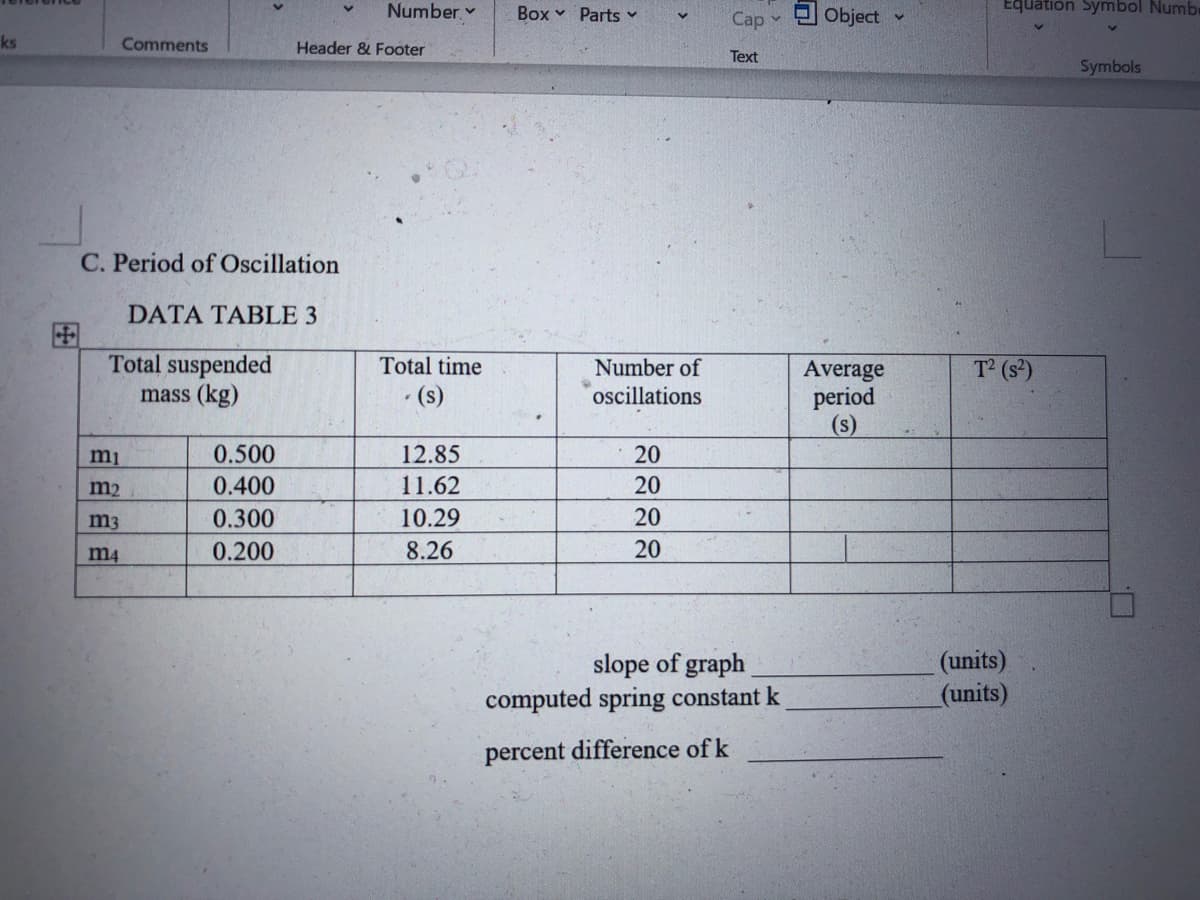 Number
Box v Parts
Cap v
Object
Equation Symbol Numbe
ks
Comments
Header & Footer
Text
Symbols
C. Period of Oscillation
DATA TABLE 3
国
Total suspended
mass (kg)
Total time
Number of
T2 (s)
Average
period
(s)
· (s)
oscillations
0.500
12.85
20
m2
0.400
11.62
20
m3
0.300
10.29
20
m4
0.200
8.26
20
slope of graph
computed spring constant k
(units)
(units)
percent difference of k
