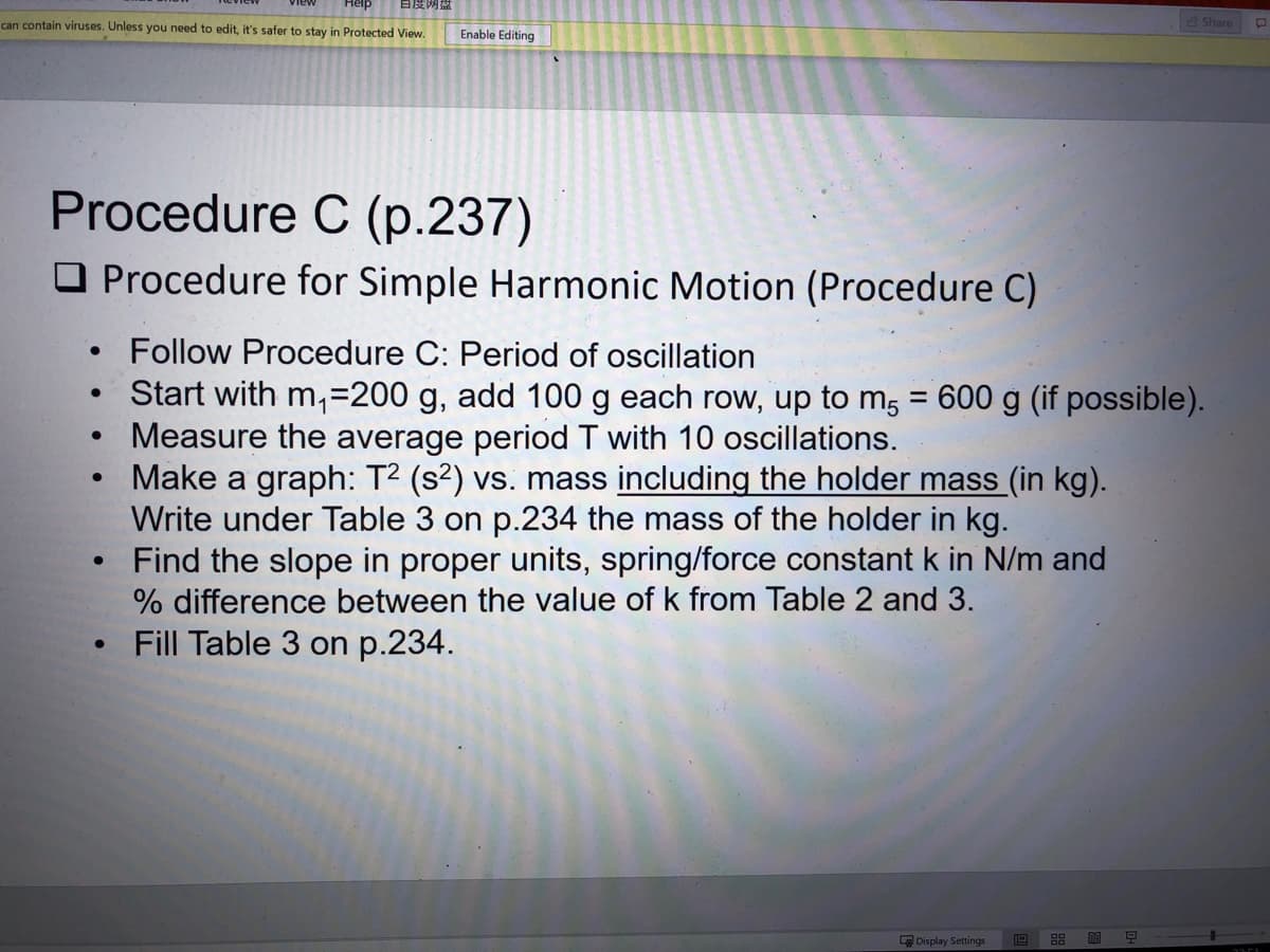 自度网盘
can contain viruses. Unless you need to edit, it's safer to stay in Protected View.
Share
Enable Editing
Procedure C (p.237)
O Procedure for Simple Harmonic Motion (Procedure C)
Follow Procedure C: Period of oscillation
Start with m,=200 g, add 100 g each row, up to m, = 600 g (if possible).
Measure the average period T with 10 oscillations.
Make a graph: T2 (s²) vs. mass including the holder mass (in kg).
Write under Table 3 on p.234 the mass of the holder in kg.
Find the slope in proper units, spring/force constant k in N/m and
% difference between the value of k from Table 2 and 3.
Fill Table 3 on p.234.
Display Settings
19
88
