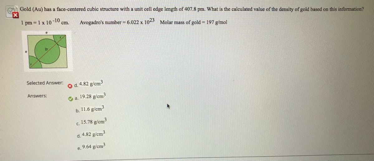 Gold (Au) has a face-centered cubic structure with a unit cell edge length of 407.8 pm. What is the calculated value of the density of gold based on this information?
pm = 1 x 10
-10
cm.
Avogadro's number = 6.022 x 1023 Molar mass of gold = 197 g/mol
Selected Answer:
O d. 4.82 g/cm3
Answers:
O a. 19.28 g/cm3
b. 11.6 g/cm3
c. 15.78 g/cm3
d. 4.82 g/cm3
e. 9.64 g/cm3
