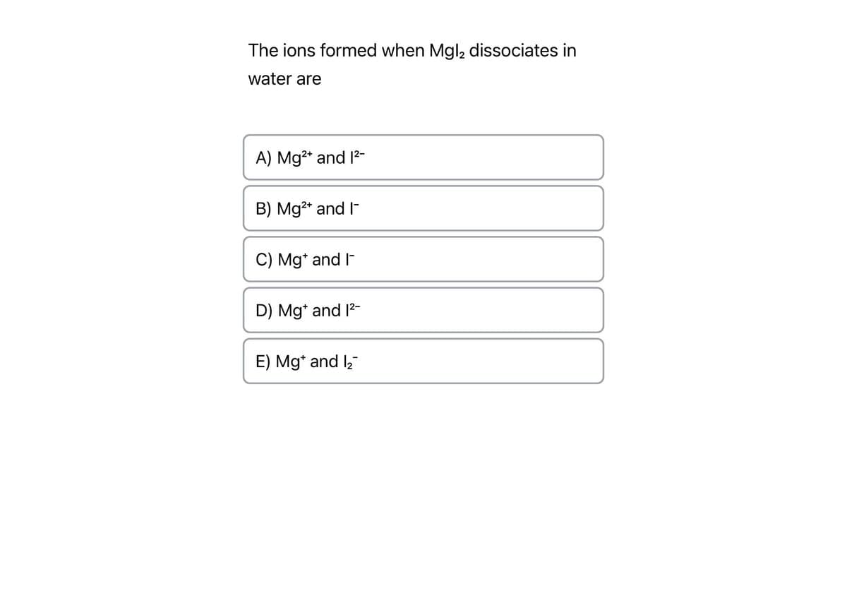 The ions formed when Mgl2 dissociates in
water are
A) Mg²+ and 1²-
B) Mg²+ and I
C) Mg* and I-
D) Mg* and 1²-
E) Mg and 1₂