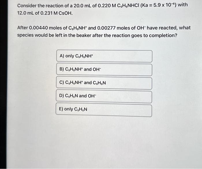 Consider the reaction of a 20.0 mL of 0.220 M C,H-NHCI (Ka = 5.9 x 10-6) with
12.0 mL of 0.231 M CSOH.
After 0.00440 moles of C5H5NH* and 0.00277 moles of OH have reacted, what
species would be left in the beaker after the reaction goes to completion?
A) only C,H,NH*
B) C&H,NH* and OH-
C) C&H,NH* and C,H,N
D) C&H&N and OH-
E) only C, H,N