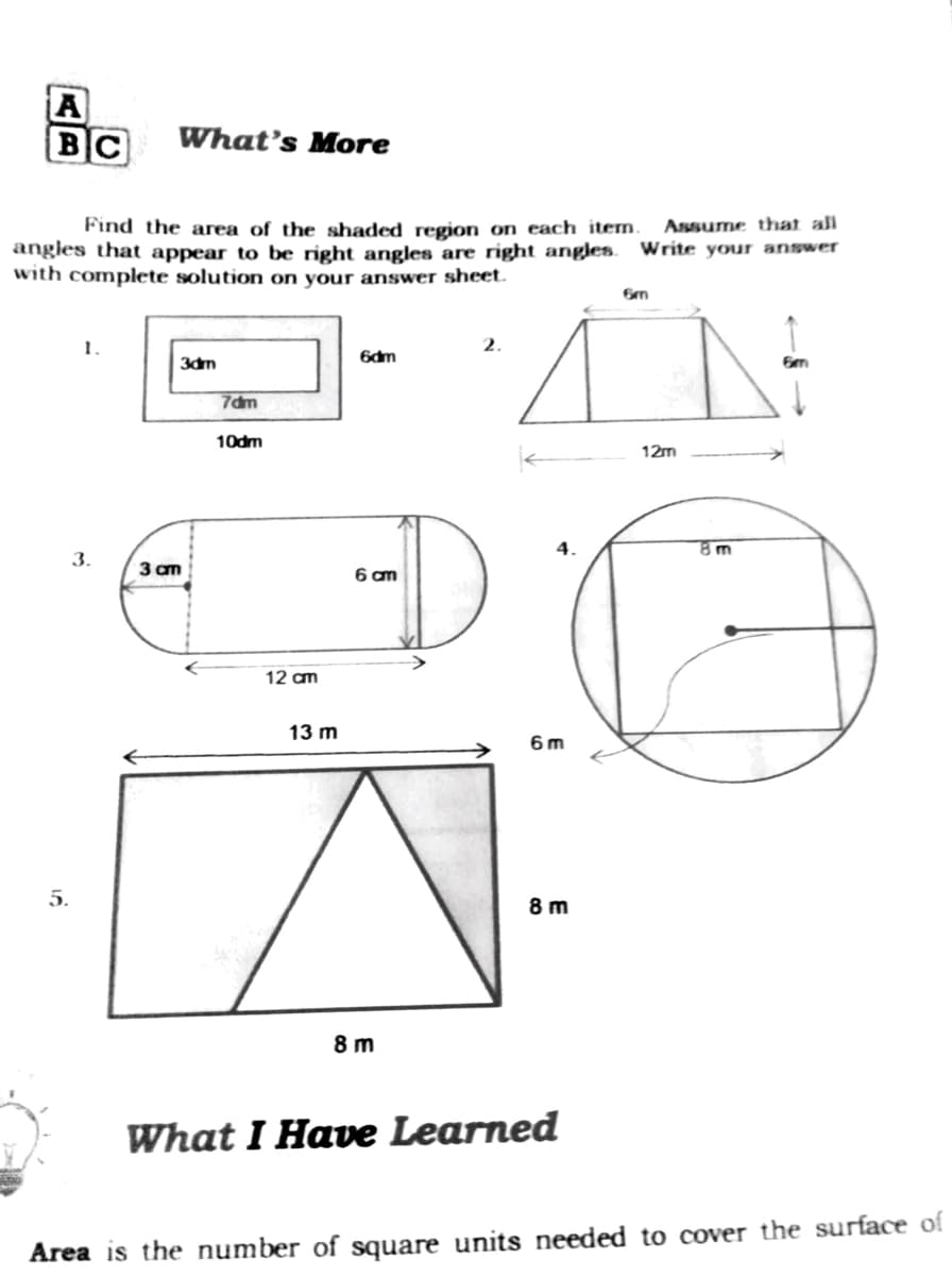 A
BC
What's More
Find the area of the shaded region on each item.
Asssume that al
angles that appear to be right angles are right angles. Write your answer
with complete solution on your answer sheet.
Gm
1.
6dm
3dm
7dm
10dm
12m
8 m
3.
3 am
6 am
12 am
13 m
6 m
5.
8 m
8 m
What I Have Learned
Area is the number of square units needed to cover the surface of
