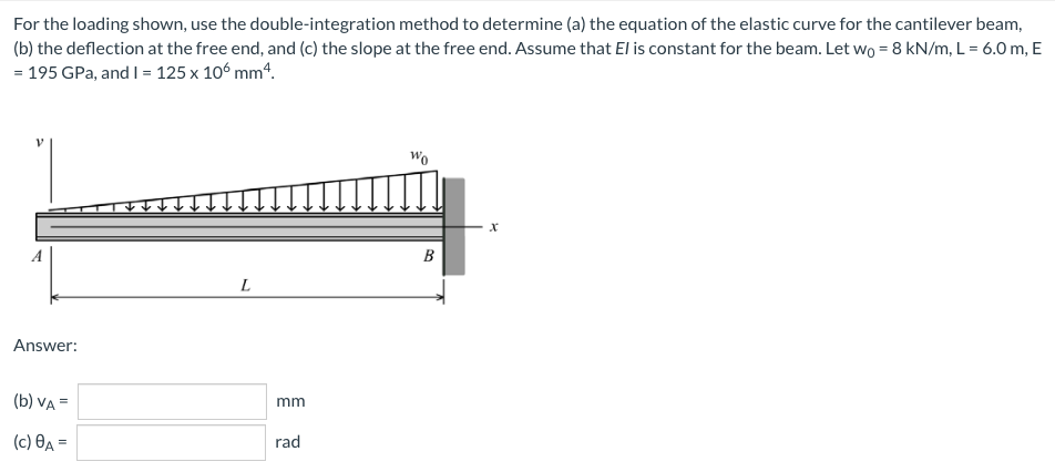 For the loading shown, use the double-integration method to determine (a) the equation of the elastic curve for the cantilever beam,
(b) the deflection at the free end, and (c) the slope at the free end. Assume that El is constant for the beam. Let wO = 8 kN/m, L = 6.0 m, E
= 195 GPa, and I = 125 x 10° mm4.
Wo
В
L
Answer:
(b) VA =
mm
(c) ĐA =
rad
