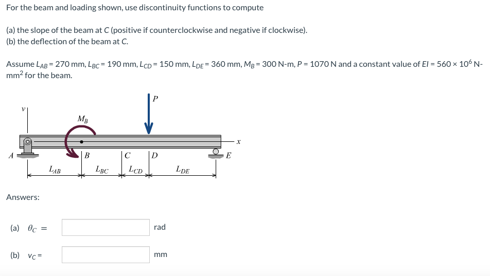 For the beam and loading shown, use discontinuity functions to compute
(a) the slope of the beam at C (positive if counterclockwise and negative if clockwise).
(b) the deflection of the beam at C.
Assume LAB = 270 mm, LBC = 190 mm, LcD = 150 mm, LDE = 360 mm, Mg = 300 N-m, P = 1070 N and a constant value of El = 560 x 106N-
mm? for the beam.
MB
В
C
|D
E
LAB
LBC
LCD
LDE
Answers:
rad
(a) Oc
mm
(b) vc=
