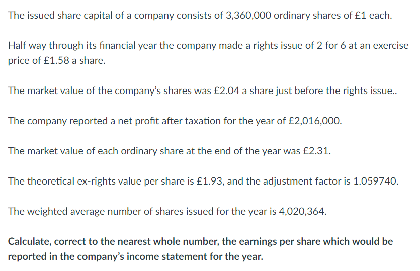 The issued share capital of a company consists of 3,360,000 ordinary shares of £1 each.
Half way through its financial year the company made a rights issue of 2 for 6 at an exercise
price of £1.58 a share.
The market value of the company's shares was £2.04 a share just before the rights issue..
The company reported a net profit after taxation for the year of £2,016,000.
The market value of each ordinary share at the end of the year was £2.31.
The theoretical ex-rights value per share is £1.93, and the adjustment factor is 1.059740.
The weighted average number of shares issued for the year is 4,020,364.
Calculate, correct to the nearest whole number, the earnings per share which would be
reported in the company's income statement for the year.
