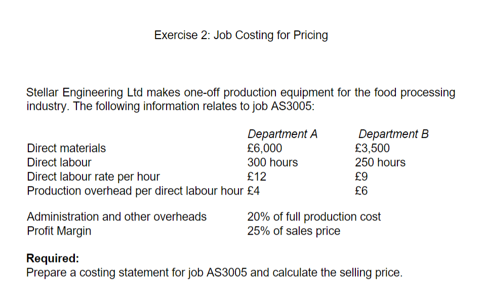 Exercise 2: Job Costing for Pricing
Stellar Engineering Ltd makes one-off production equipment for the food processing
industry. The following information relates to job AS3005:
Department A
£6,000
Department B
£3,500
250 hours
Direct materials
Direct labour
300 hours
Direct labour rate per hour
Production overhead per direct labour hour £4
£12
£9
£6
20% of full production cost
25% of sales price
Administration and other overheads
Profit Margin
Required:
Prepare a costing statement for job AS3005 and calculate the selling price.
