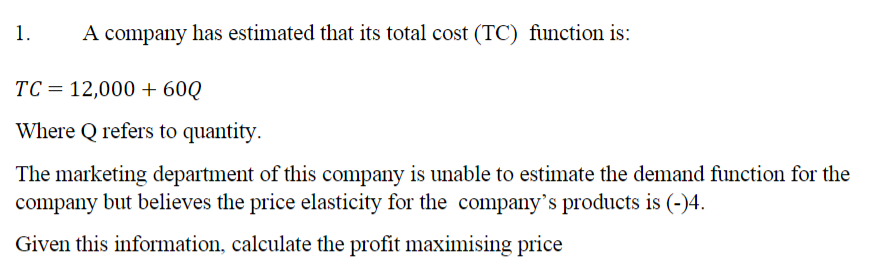 1.
A company has estimated that its total cost (TC) function is:
TC = 12,000 + 60Q
Where Q refers to quantity.
The marketing department of this company is unable to estimate the demand function for the
company but believes the price elasticity for the company's products is (-)4.
Given this information, calculate the profit maximising price
