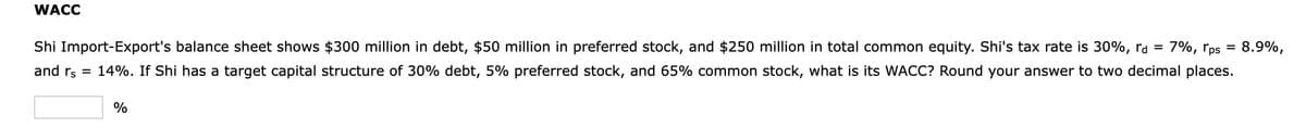 WACC
7%, rps
=
8.9%,
Shi Import-Export's balance sheet shows $300 million in debt, $50 million in preferred stock, and $250 million in total common equity. Shi's tax rate is 30%, rd =
and rs = 14%. If Shi has a target capital structure of 30% debt, 5% preferred stock, and 65% common stock, what is its WACC? Round your answer to two decimal places.
%