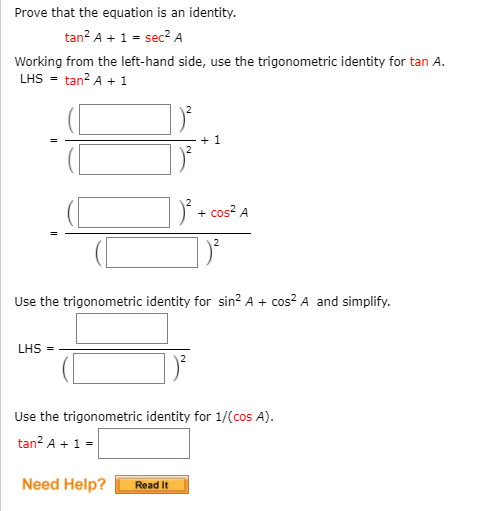 Prove that the equation is an identity.
tan? A + 1 = sec? A
Working from the left-hand side, use the trigonometric identity for tan A.
LHS = tan? A + 1
+ 1
)' + cos? A
Use the trigonometric identity for sin? A + cos? A and simplify.
LHS
Use the trigonometric identity for 1/(cos A).
tan? A + 1 =
Need Help?
Read It
