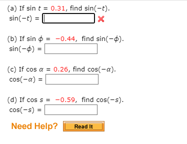 ### Trigonometric Function Exercises

#### Problem Statements:

(a) **Given:** \( \sin t = 0.31 \)
   - **Find:** \( \sin(-t) \)
   - **Answer:** \( \sin(-t) = \) [Input box with X indicating incorrect answer]

(b) **Given:** \( \sin \phi = -0.44 \)
   - **Find:** \( \sin(-\phi) \)
   - **Answer:** \( \sin(-\phi) = \) [Blank input box]

(c) **Given:** \( \cos \alpha = 0.26 \)
   - **Find:** \( \cos(-\alpha) \)
   - **Answer:** \( \cos(-\alpha) = \) [Blank input box]

(d) **Given:** \( \cos s = -0.59 \)
   - **Find:** \( \cos(-s) \)
   - **Answer:** \( \cos(-s) = \) [Blank input box]

#### Additional Resources:

- **Need Help?** 
  - [Read It] (Button for more information or hints) 

These exercises aim to practice the properties of sine and cosine functions, specifically focusing on their symmetry properties: 
- The sine function is odd, meaning \( \sin(-x) = -\sin(x) \).
- The cosine function is even, meaning \( \cos(-x) = \cos(x) \). 

Be sure to use these properties when solving the problems.