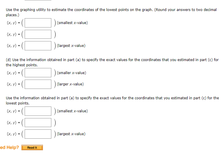 Use the graphing utility to estimate the coordinates of the lowest points on the graph. (Round your answers to two decimal
places.)
(х, у) %3D
(smallest x-value)
(х, у) -
(х, у) -
(largest x-value)
(d) Use the information obtained in part (a) to specify the exact values for the coordinates that you estimated in part (c) for
the highest points.
(x, v) = (
(smaller x-value)
(x, y) = (|
(larger x-value)
Use the information obtained in part (a) to specify the exact values for the coordinates that you estimated in part (c) for the
lowest points.
(х, у) -
(smallest x-value)
(х, у) %-
(x, y) = (|
(largest x-value)
ed Help?
Read It
