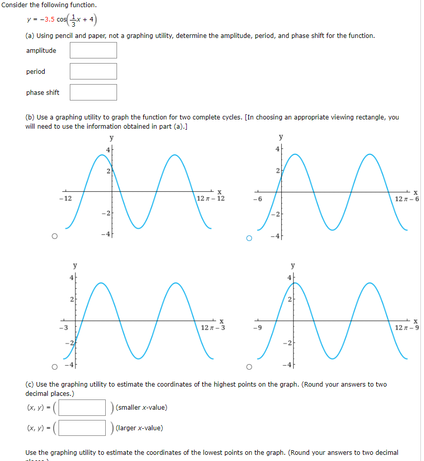 Consider the following function.
y = -3.5 cosx + 4)
(a) Using pencil and paper, not a graphing utility, determine the amplitude, period, and phase shift for the function.
amplitude
period
phase shift
(b) Use a graphing utility to graph the function for two complete cycles. [In choosing an appropriate viewing rectangle, you
will need to use the information obtained in part (a).]
y
y
4
4|
2.
-12
\12 я - 12
12 л - 6
-2
2
-4
y
y
4
4-
2
2
-3
12 л - 3
12 л - 9
-2
(c) Use the graphing utility to estimate the coordinates of the highest points on the graph. (Round your answers to two
decimal places.)
(x, y) =
(smaller x-value)
(x, y) = (|
(larger x-value)
Use the graphing utility to estimate the coordinates of the lowest points on the graph. (Round your answers to two decimal
