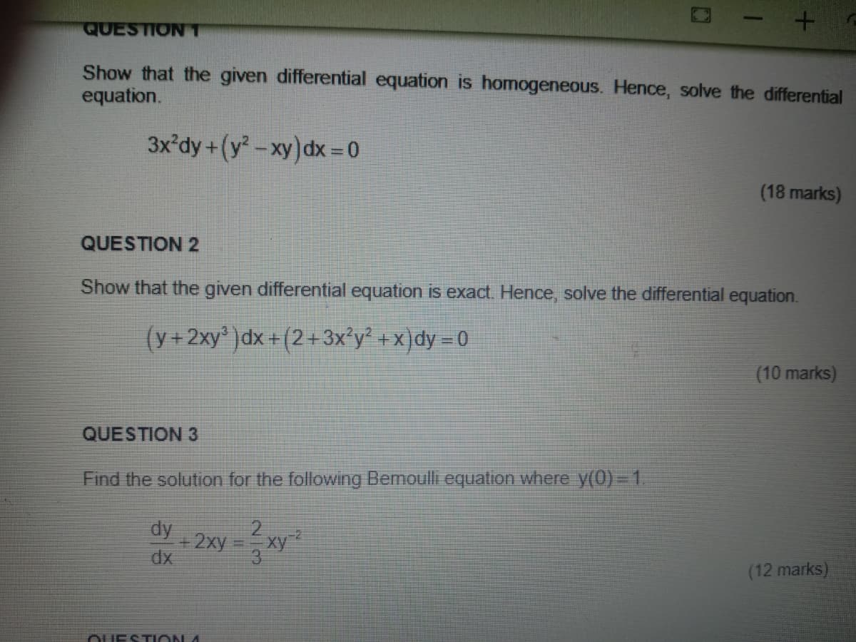 QUESTIONT
Show that the given differential equation is homogeneous. Hence, solve the differential
equation.
3x'dy+(y -xy) dx = 0
(18 marks)
QUESTION 2
Show that the given differential equation is exact. Hence, solve the differential equation.
(y+2xy' )dx +(2+3x°y² + x)dy = 0
(10 marks)
QUESTION 3
Find the solution for the following Bemoulli equation where y(0) =D1.
dy
+2xy
dx
(12 marks)
OUESTION 4
