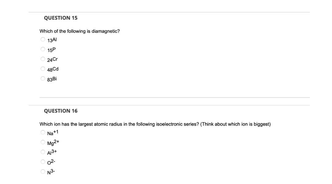 QUESTION 15
Which of the following is diamagnetic?
O 13AI
15P
24Cr
48Cd
83Bİ
QUESTION 16
Which ion has the largest atomic radius in the following isoelectronic series? (Think about which ion is biggest)
O Na+1
Mg2+
A/3+
O 02-
N3.
