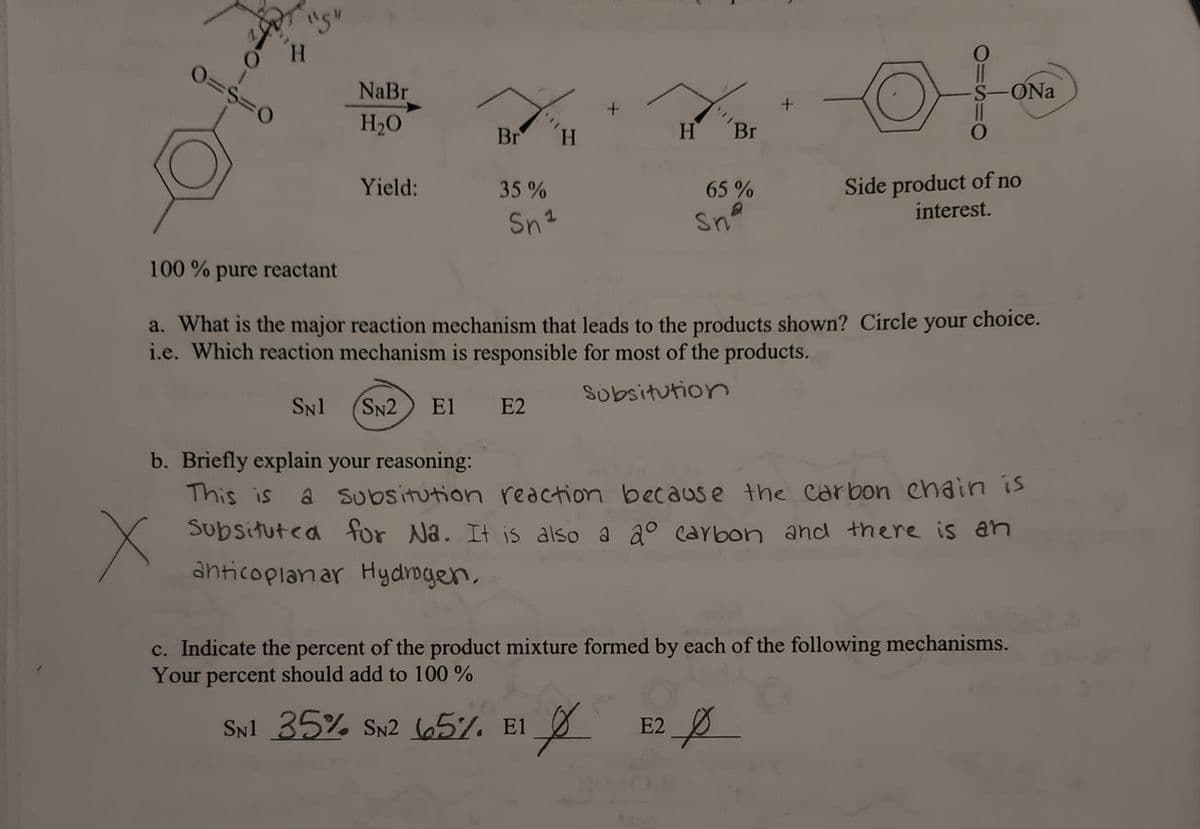 **Understanding Reaction Mechanisms: SN1, SN2, E1, and E2**

This educational guide will help you understand the dynamics of different reaction mechanisms and their product yields. We will explore the provided reaction scheme and analyze the mechanism behind it, focusing on understanding substitution reactions and evaluating the involvement of SN1 and SN2 mechanisms.

---

**Reaction Scheme and Yield Analysis**

**Reaction Description:**

The starting reactant (an organic compound) reacts with sodium bromide (NaBr) in the presence of water (H\(_2\)O).

**Products:**
1. A product where bromine (Br) has been substituted, labeled with a 35% yield, attributed to the SN1 mechanism.
2. Another product where bromine (Br) has been substituted, with a 65% yield corresponding to the SN2 mechanism.
3. A side product noted as "of no interest."

**Reaction Mechanism Inquiry:**

**a. What is the major reaction mechanism that leads to the products shown?**

**Options:**
- SN1
- SN2
- E1
- E2

*Selected Answer: SN2* (circled)

**b. Briefly explain your reasoning:**

*Given Reasoning:* 
"This is a substitution reaction because the carbon chain is substituted for Na. It is also a 2⁰ carbon and there is an anticoplanar hydrogen."

**c. Indicate the percent of the product mixture formed by each of the following mechanisms. Your percent should add to 100%.**

- SN1: 35%
- SN2: 65%
- E1: 0%
- E2: 0%

**Mechanism Explanation:**

- *SN1 (Unimolecular Nucleophilic Substitution):* Typically involves a two-step process where the leaving group departs before the nucleophile attaches. This often occurs with tertiary carbons.
- *SN2 (Bimolecular Nucleophilic Substitution):* Characterized by a one-step mechanism where the nucleophile attacks the carbon containing the leaving group directly, displacing it simultaneously. It commonly occurs with primary and secondary carbons and favors a strong nucleophile.
- *E1 (Unimolecular Elimination):* The leaving group departs before the base removes a proton, forming a carbocation intermediate.
- *E2 (Bimolecular Elimination):* A one-step process where the base removes a