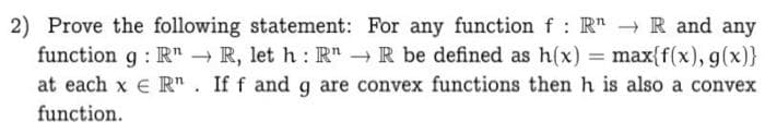 2) Prove the following statement: For any function f: R" → R and any
function g : R" R, let h: R" R be defined as h(x) = max{f(x), g(x)}
at each x e R". If f and g are convex functions then h is also a convex
function.
