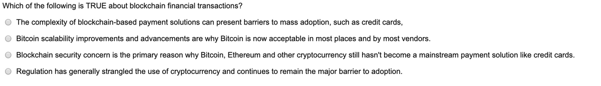 Which of the following is TRUE about blockchain financial transactions?
The complexity of blockchain-based payment solutions can present barriers to mass adoption, such as credit cards,
Bitcoin scalability improvements and advancements are why Bitcoin is now acceptable in most places and by most vendors.
Blockchain security concern is the primary reason why Bitcoin, Ethereum and other cryptocurrency still hasn't become a mainstream payment solution like credit cards.
Regulation has generally strangled the use of cryptocurrency and continues to remain the major barrier to adoption.
