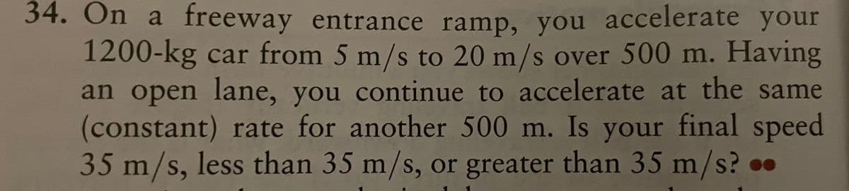 34. On a freeway entrance ramp, you accelerate your
1200-kg car from 5 m/s to 20 m/s over 500 m. Having
an open lane, you continue to accelerate at the same
(constant) rate for another 500 m. Is your final speed
35 m/s, less than 35 m/s, or greater than 35 m/s?.