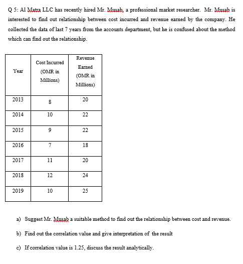 Q 5: Al Matra LLC has recently hired Mr. Musah, a professional market researcher. Mr. Musah is
interested to find out relationship between cost incurred and revenue earned by the company. He
collected the data of last 7 years from the accounts department, but he is confused about the method
which can find out the relationship.
Revenue
Cost Incurred
Earned
Year
(OMR in
(OMR in
Millions)
Millions)
2013
20
2014
10
22
2015
9.
22
2016
7
18
2017
11
20
2018
12
24
2019
10
25
a) Suggest Mr. Musak a suitable method to find out the relationship between cost and revenu
cenue.
b) Find out the correlation value and give interpretation of the result
e) If correlation value is 1.25, discuss the result analytically.
