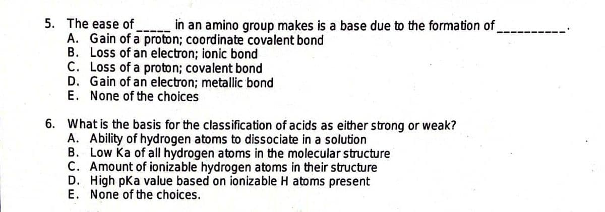 5. The ease of
in an amino group makes is a base due to the formation of
A. Gain of a proton; coordinate covalent bond
B. Loss of an electron; ionic bond
C. Loss of a proton; covalent bond
D. Gain of an electron; metallic bond
E. None of the choices
6. What is the basis for the classification of acids as either strong or weak?
B.
A. Ability of hydrogen atoms to dissociate in a solution
Low Ka of all hydrogen atoms in the molecular structure
C. Amount of ionizable hydrogen atoms in their structure
D. High pKa value based on ionizable H atoms present
E. None of the choices.