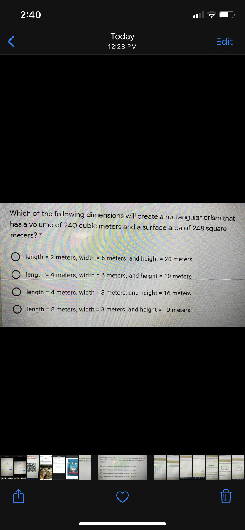 2:40
Today
Edit
12:23 PM
Which of the following dimensions will create a rectangular prism that
has a volume of 240 cubic meters and a surface area of 248 square
meters? *
length = 2 meters, width = 6 meters, and height 20 meters
O length = 4 meters, width = 6 meters, and height = 10 meters
O length = 4 meters, width 3 meters, and height = 16 meters
length = 8 meters, width = 3 meters, and height = 10 meters
Weof the t ngde ctng th
Finchas anda te
has me of240 c ntau
O
O s v
O ev s.
