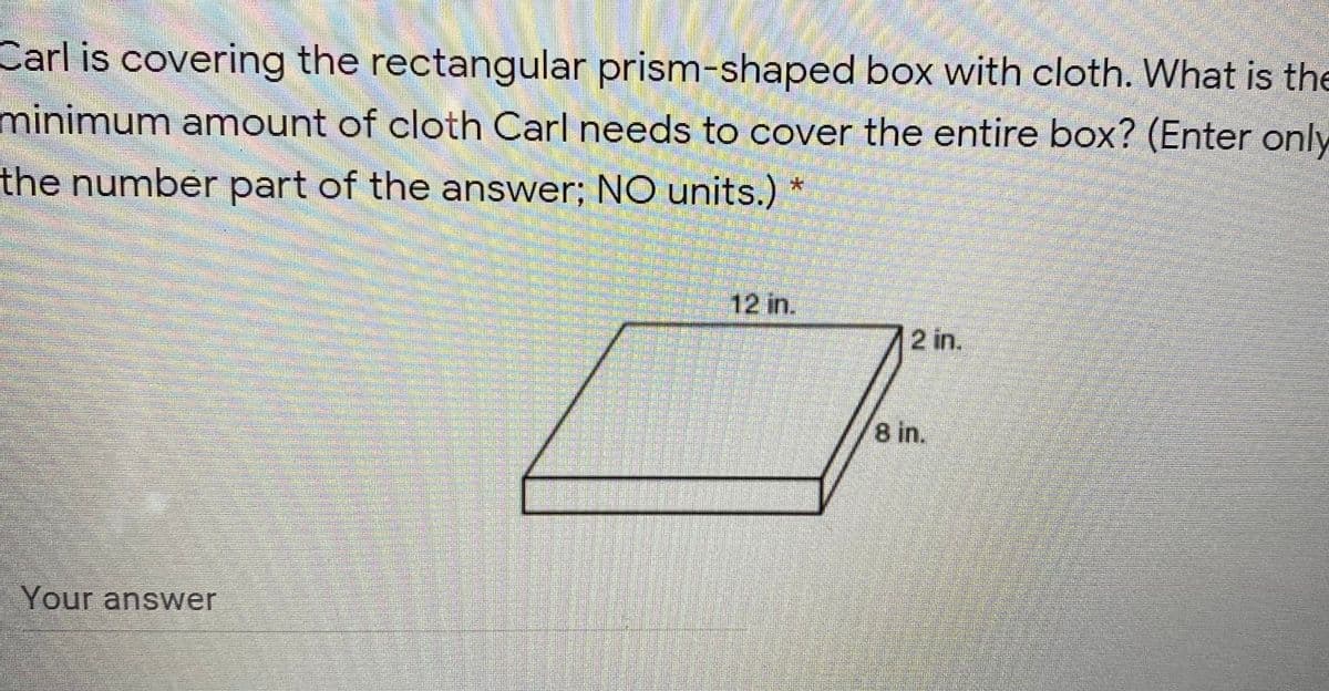 Carl is covering the rectangular prism-shaped box with cloth. What is the
minimum amount of cloth Carl needs to cover the entire box? (Enter only
the number part of the answer; NO units.)
12 in.
2 in.
8 in.
Your answer
