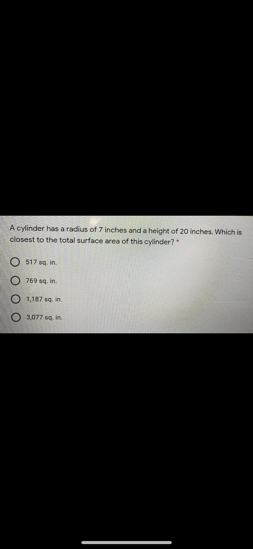 A cylinder has a radius of 7 inches and a height of 20 inches. Which is
closest to the total surface area of this cylinder? *
O 517 sq. in.
O 769 sq. in.
O 1,187 sq. in.
O 3,077 sq. in.
