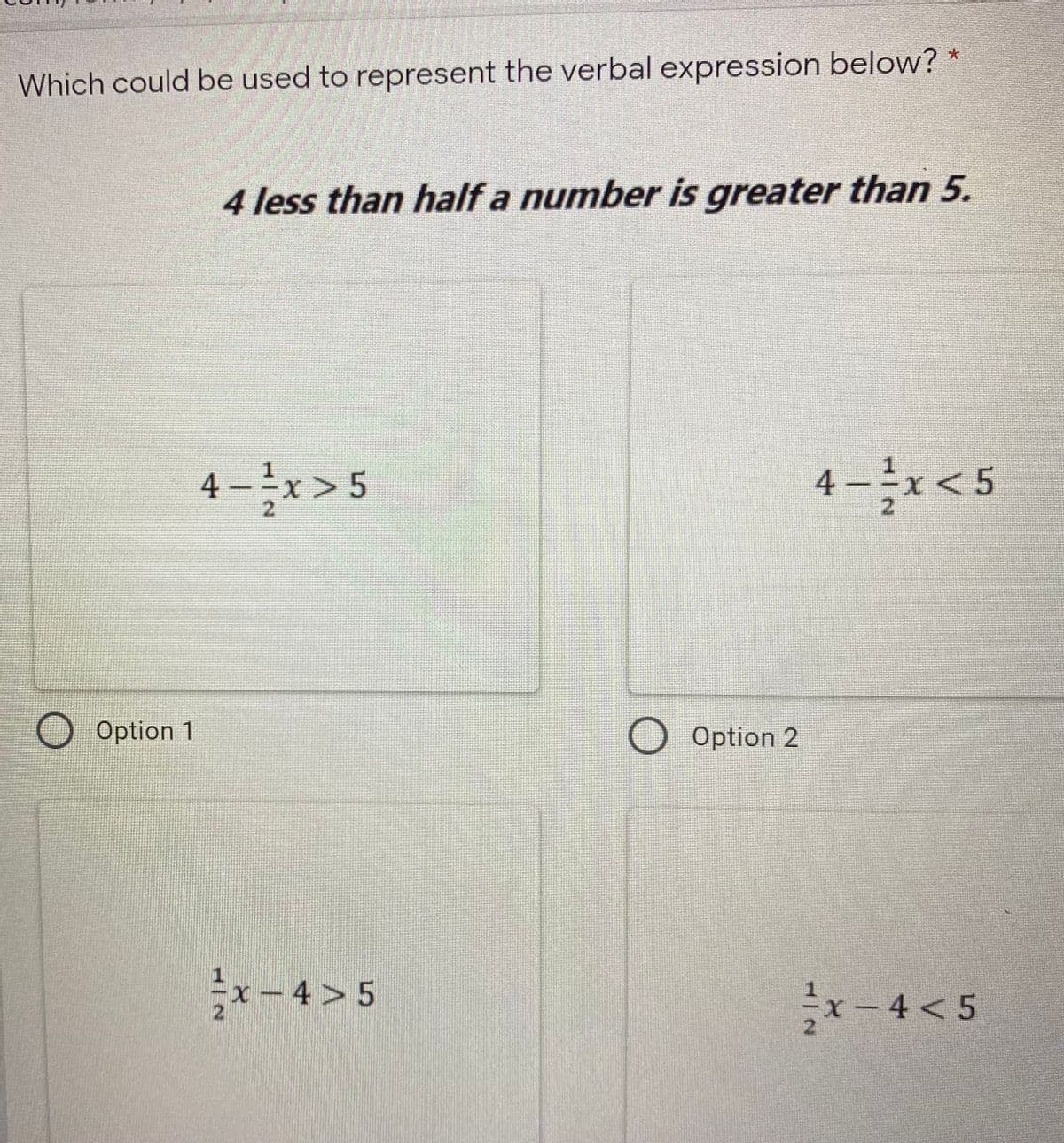 Which could be used to represent the verbal expression below? *
4 less than half a number is greater than 5.
4-x> 5
4-*<5
2.
2.
Option 1
O Option 2
x-4>5
2.
x- 4 < 5
