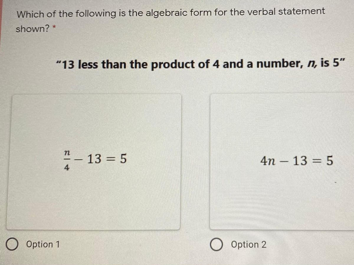 Which of the following is the algebraic form for the verbal statement
shown? *
"13 less than the product of 4 and a number, n, is 5"
-- 13 = 5
4n – 13 = 5
4
O Option 1
O Option 2
