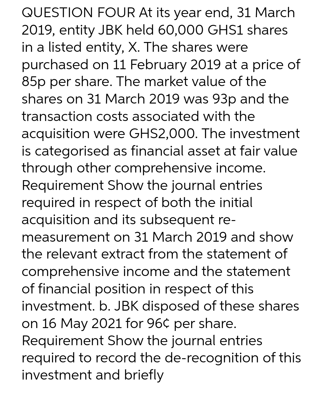 QUESTION FOUR At its year end, 31 March
2019, entity JBK held 60,000 GHS1 shares
in a listed entity, X. The shares were
purchased on 11 February 2019 at a price of
85p per share. The market value of the
shares on 31 March 2019 was 93p and the
transaction costs associated with the
acquisition were GHS2,000. The investment
is categorised as financial asset at fair value
through other comprehensive income.
Requirement Show the journal entries
required in respect of both the initial
acquisition and its subsequent re-
measurement on 31 March 2019 and show
the relevant extract from the statement of
comprehensive income and the statement
of financial position in respect of this
investment. b. JBK disposed of these shares
on 16 May 2021 for 96¢ per share.
Requirement Show the journal entries
required to record the de-recognition of this
investment and briefly