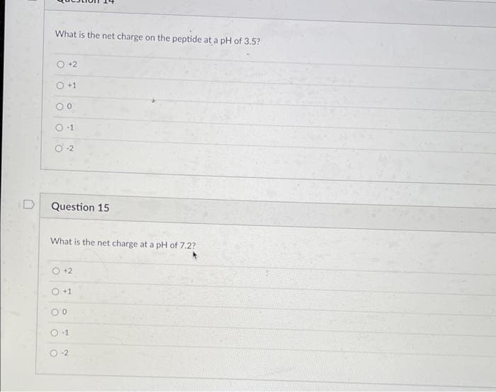 D
What is the net charge on the peptide at a pH of 3.5?
O +2
+1
00
-1
O-2
Question 15
What is the net charge at a pH of 7.2?
+2
O +1
0
-1
0-2