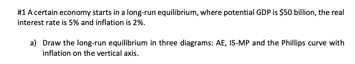 #1 A certain economy starts in a long-run equilibrium, where potential GDP is $50 billion, the real
interest rate is 5% and inflation is 2%.
a) Draw the long-run equilibrium in three diagrams: AE, IS-MP and the Phillips curve with
inflation on the vertical axis.